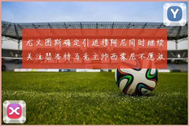 尤文图斯确定引进穆阿尼同时继续关注瑟洛特马竞主帅西蒙尼不愿放人